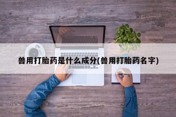 流产药兽用打胎药是什么成分(兽用打胎药名字)