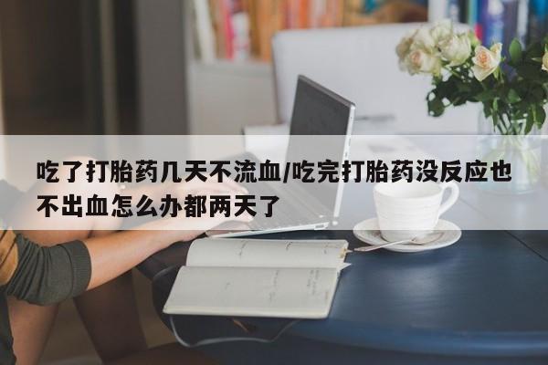 流产药吃了打胎药几天不流血/吃完打胎药没反应也不出血怎么办都两天了