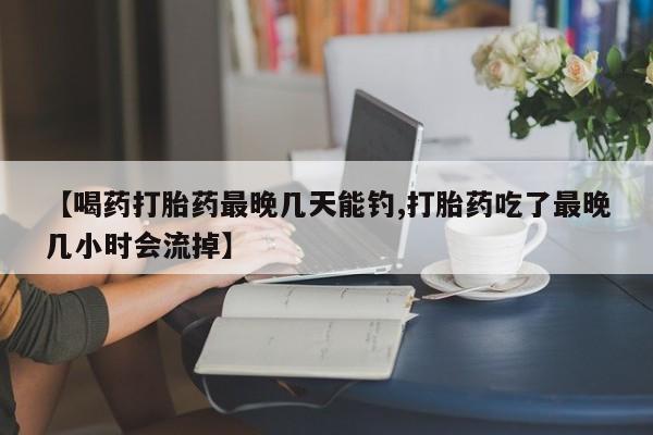 流产药【喝药打胎药最晚几天能钓,打胎药吃了最晚几小时会流掉】