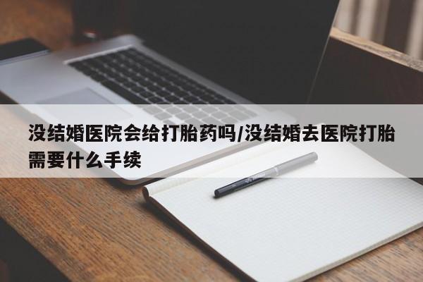 流产药没结婚医院会给打胎药吗/没结婚去医院打胎需要什么手续