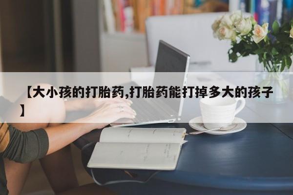 流产药【大小孩的打胎药,打胎药能打掉多大的孩子】