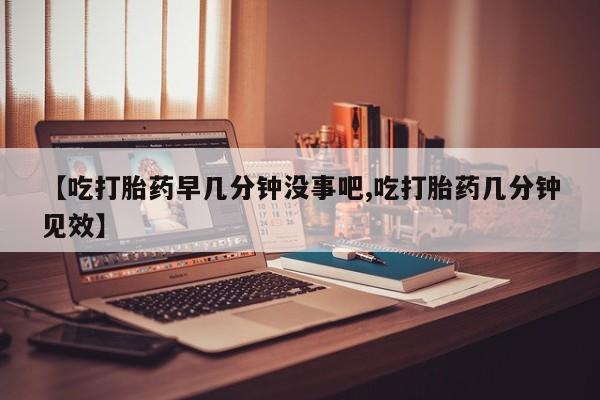 流产药【吃打胎药早几分钟没事吧,吃打胎药几分钟见效】