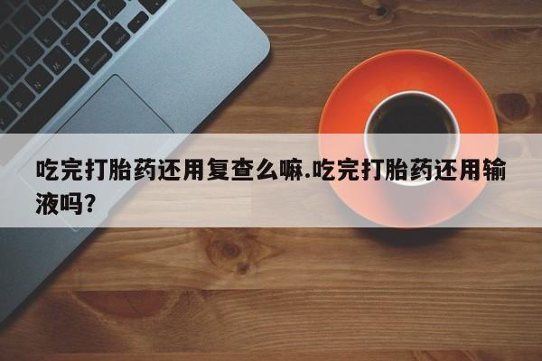 流产药吃完打胎药还用复查么嘛.吃完打胎药还用输液吗？