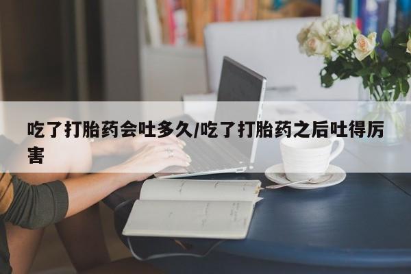 流产药吃了打胎药会吐多久/吃了打胎药之后吐得厉害