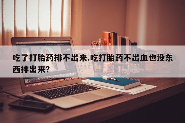 流产药吃了打胎药排不出来.吃打胎药不出血也没东西排出来？
