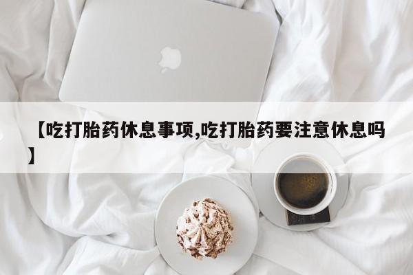 流产药【吃打胎药休息事项,吃打胎药要注意休息吗】