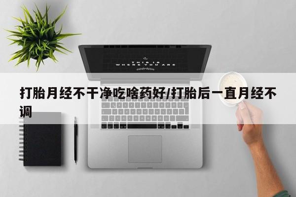 流产药打胎月经不干净吃啥药好/打胎后一直月经不调