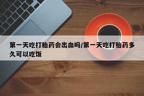 流产药第一天吃打胎药会出血吗/第一天吃打胎药多久可以吃饭