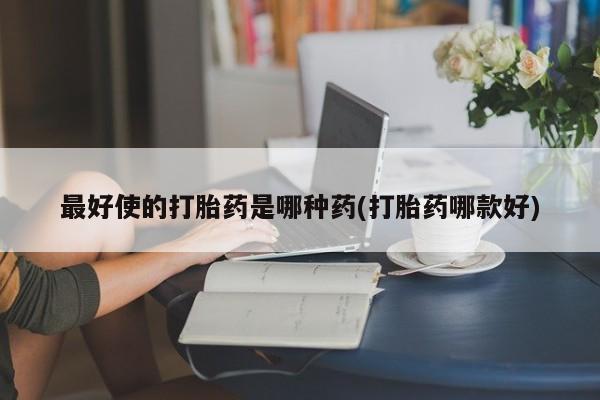 流产药最好使的打胎药是哪种药(打胎药哪款好)