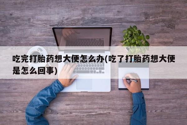 流产药吃完打胎药想大便怎么办(吃了打胎药想大便是怎么回事)