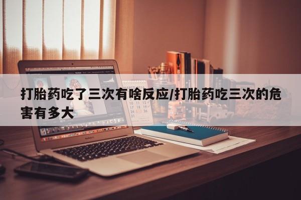 流产药打胎药吃了三次有啥反应/打胎药吃三次的危害有多大