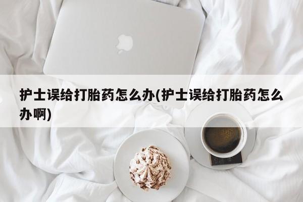 流产药护士误给打胎药怎么办(护士误给打胎药怎么办啊)