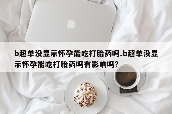 流产药b超单没显示怀孕能吃打胎药吗.b超单没显示怀孕能吃打胎药吗有影响吗？