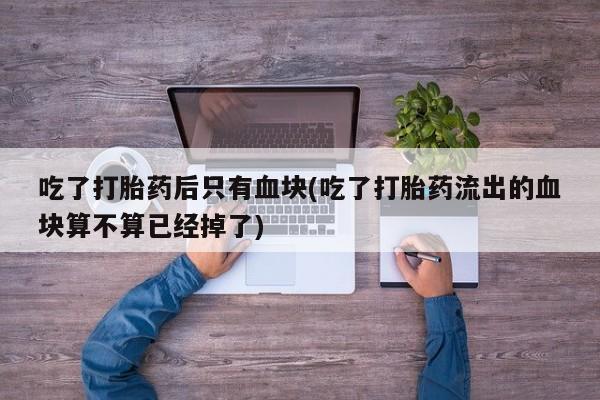 流产药吃了打胎药后只有血块(吃了打胎药流出的血块算不算已经掉了)