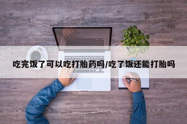 流产药吃完饭了可以吃打胎药吗/吃了饭还能打胎吗