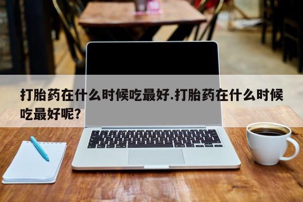 流产药打胎药在什么时候吃最好.打胎药在什么时候吃最好呢？