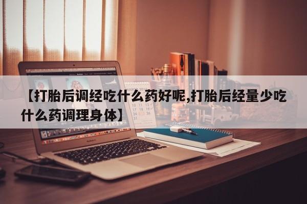 流产药【打胎后调经吃什么药好呢,打胎后经量少吃什么药调理身体】