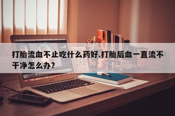 流产药打胎流血不止吃什么药好.打胎后血一直流不干净怎么办？