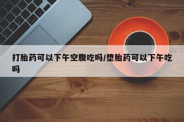 流产药打胎药可以下午空腹吃吗/堕胎药可以下午吃吗