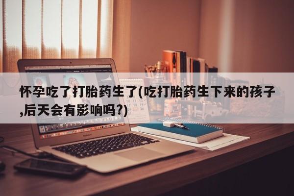 流产药怀孕吃了打胎药生了(吃打胎药生下来的孩子,后天会有影响吗?)