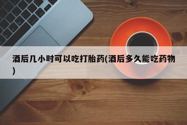 流产药酒后几小时可以吃打胎药(酒后多久能吃药物)