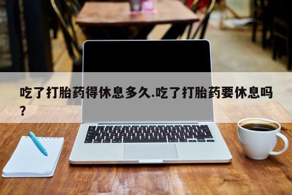 流产药吃了打胎药得休息多久.吃了打胎药要休息吗？
