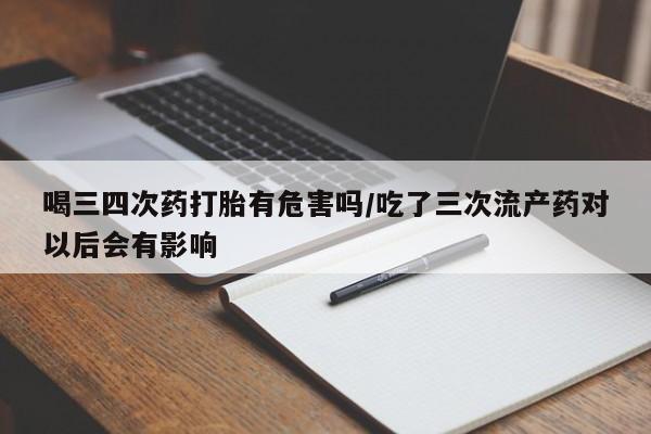 流产药喝三四次药打胎有危害吗/吃了三次流产药对以后会有影响