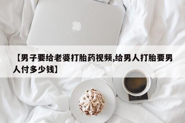 流产药【男子要给老婆打胎药视频,给男人打胎要男人付多少钱】