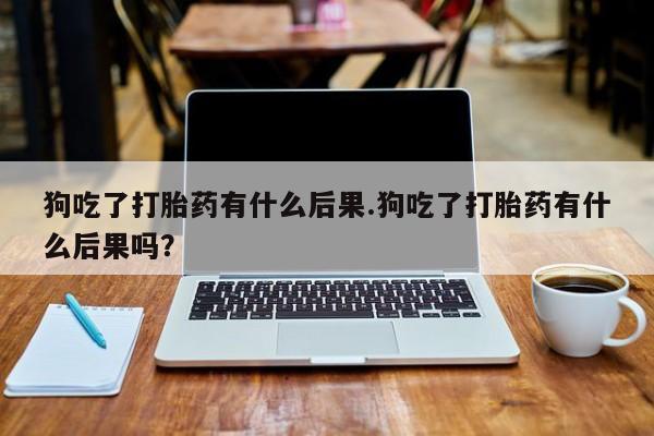 流产药狗吃了打胎药有什么后果.狗吃了打胎药有什么后果吗？
