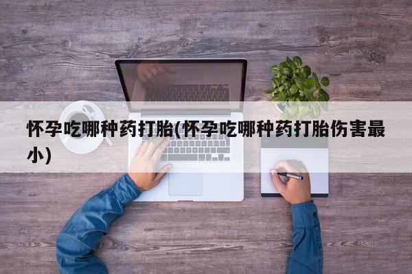 流产药怀孕吃哪种药打胎(怀孕吃哪种药打胎伤害最小)