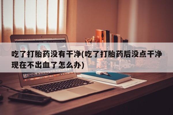 流产药吃了打胎药没有干净(吃了打胎药后没点干净现在不出血了怎么办)