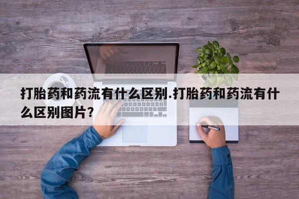 流产药打胎药和药流有什么区别.打胎药和药流有什么区别图片？