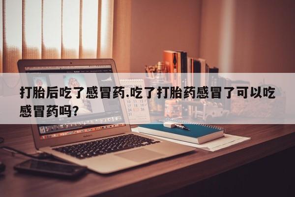流产药打胎后吃了感冒药.吃了打胎药感冒了可以吃感冒药吗？