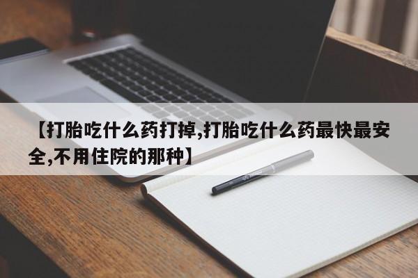 流产药【打胎吃什么药打掉,打胎吃什么药最快最安全,不用住院的那种】
