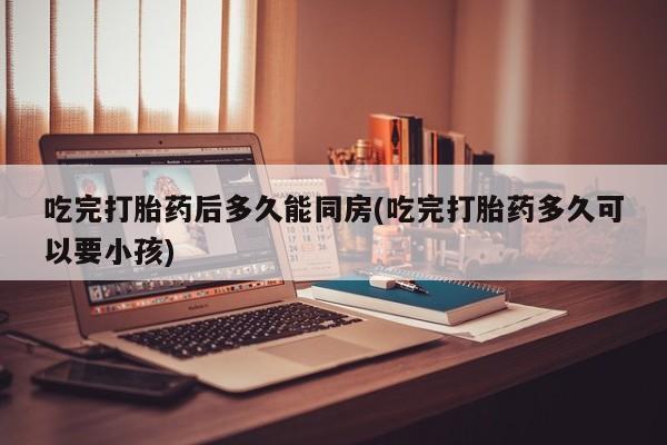 流产药吃完打胎药后多久能同房(吃完打胎药多久可以要小孩)