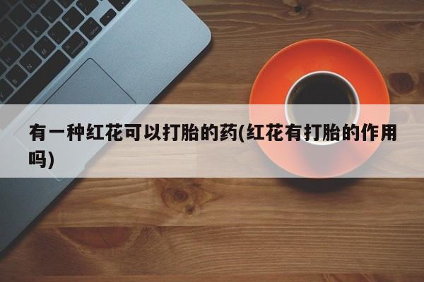 流产药有一种红花可以打胎的药(红花有打胎的作用吗)