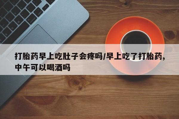 流产药打胎药早上吃肚子会疼吗/早上吃了打胎药,中午可以喝酒吗