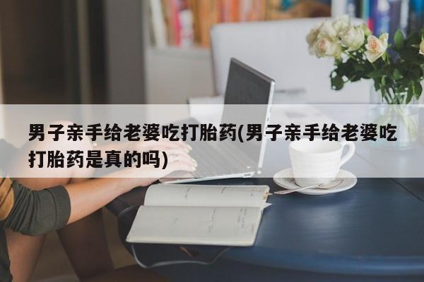 流产药男子亲手给老婆吃打胎药(男子亲手给老婆吃打胎药是真的吗)
