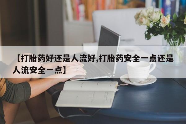 流产药【打胎药好还是人流好,打胎药安全一点还是人流安全一点】