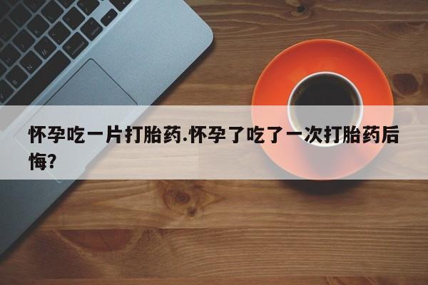 流产药怀孕吃一片打胎药.怀孕了吃了一次打胎药后悔？
