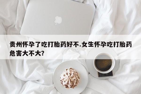 流产药贵州怀孕了吃打胎药好不.女生怀孕吃打胎药危害大不大？