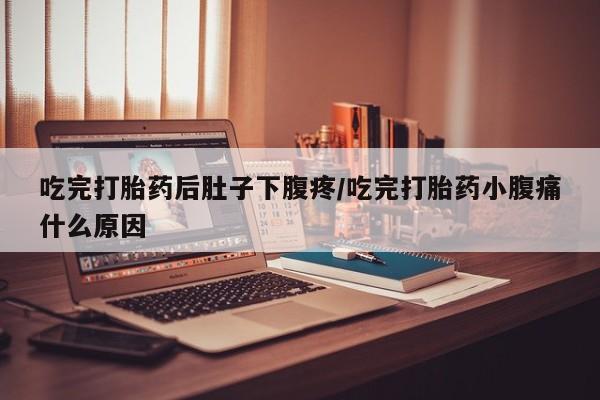 流产药吃完打胎药后肚子下腹疼/吃完打胎药小腹痛什么原因
