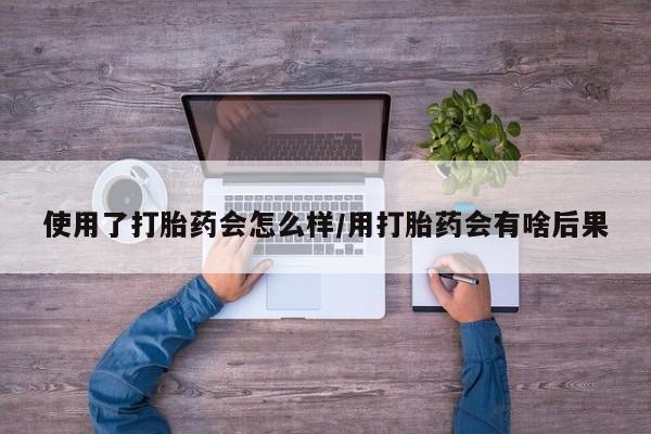 流产药使用了打胎药会怎么样/用打胎药会有啥后果