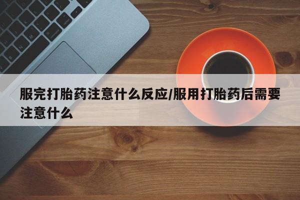 流产药服完打胎药注意什么反应/服用打胎药后需要注意什么