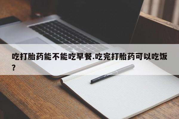 流产药吃打胎药能不能吃早餐.吃完打胎药可以吃饭？