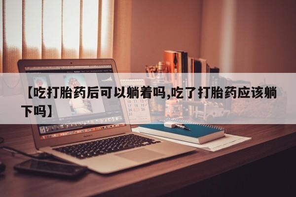 流产药【吃打胎药后可以躺着吗,吃了打胎药应该躺下吗】