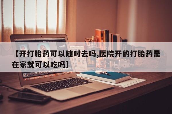 流产药【开打胎药可以随时去吗,医院开的打胎药是在家就可以吃吗】