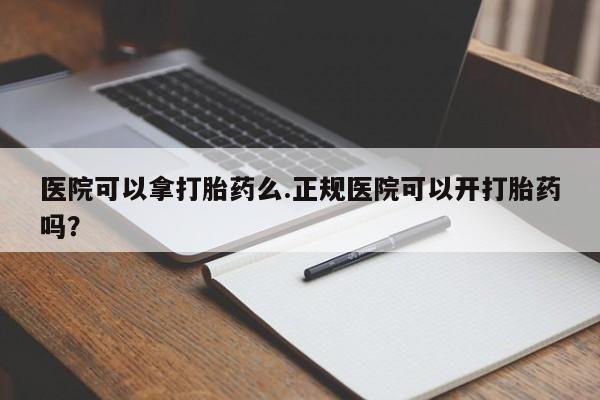 流产药医院可以拿打胎药么.正规医院可以开打胎药吗？