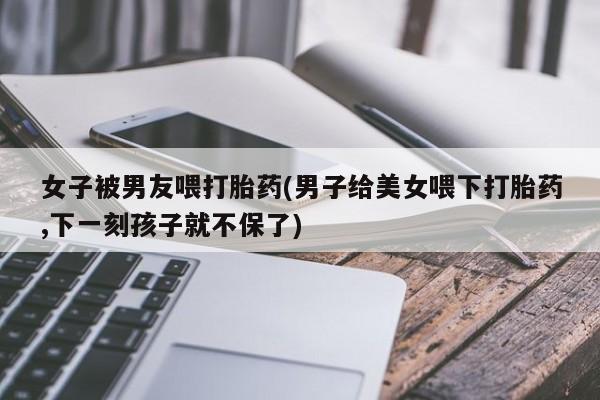 流产药女子被男友喂打胎药(男子给美女喂下打胎药,下一刻孩子就不保了)