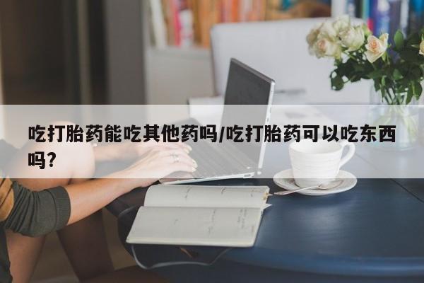 流产药吃打胎药能吃其他药吗/吃打胎药可以吃东西吗?